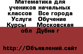 Математика для учеников начальных классов - Все города Услуги » Обучение. Курсы   . Московская обл.,Дубна г.